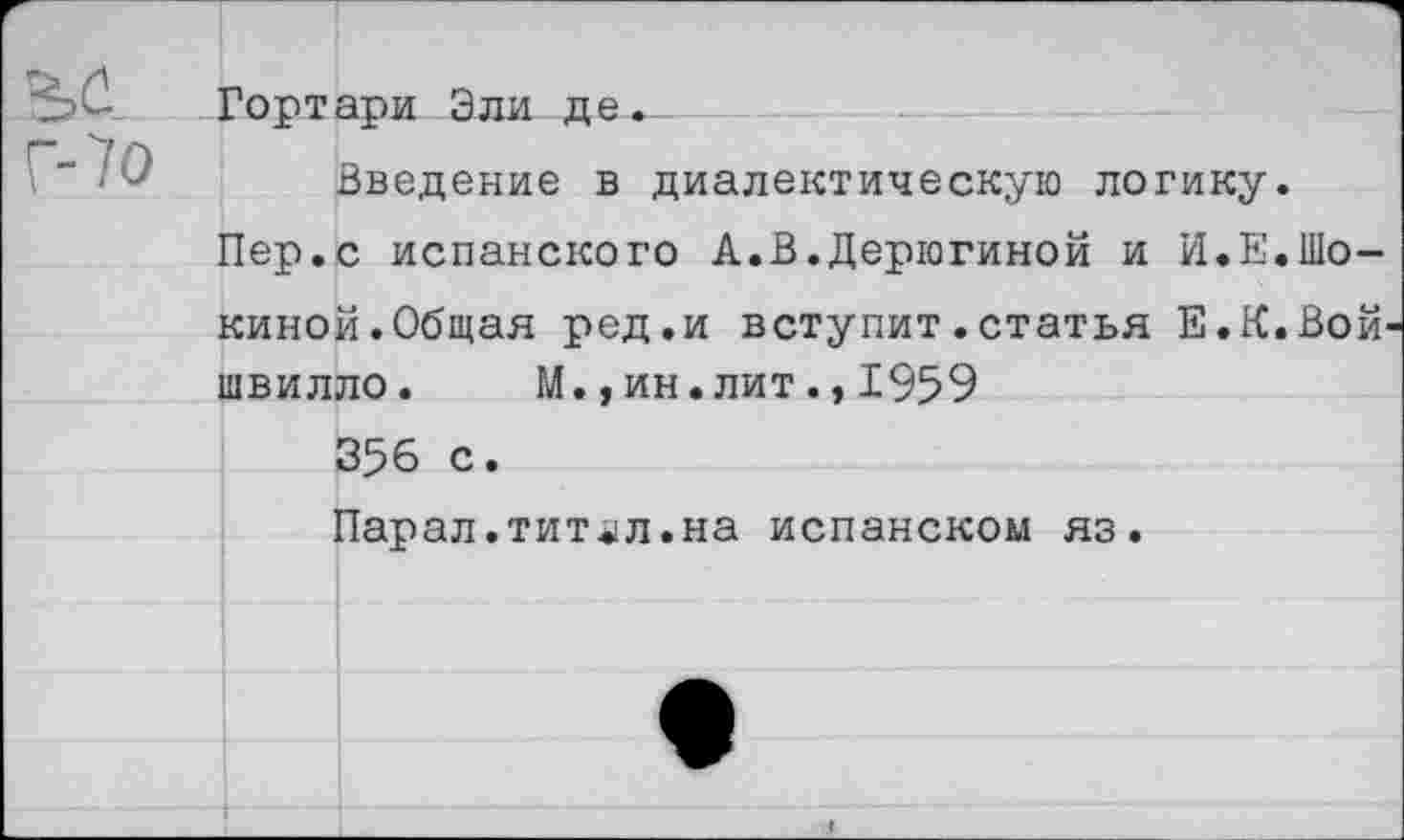 ﻿Гортари Эли де...
Введение в диалектическую логику.
Пер.с испанского А.В.Дерюгиной и И.Е.Шо-киной.Общая ред.и вступит.статья Е.К.Вой-швилло. М.,ин.лит.,1959
356 с.
Парал.тит^л.на испанском яз